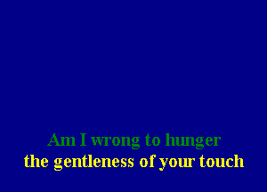 Am I wrong to hunger
the gentleness of your touch