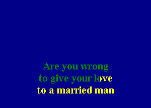 Are you wrong
to give your love
to a married man