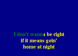 I don't wanna be right
if it means goin'
home at night