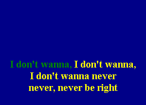 I don't wanna, I don't wanna,
I don't wanna never
never, never be right