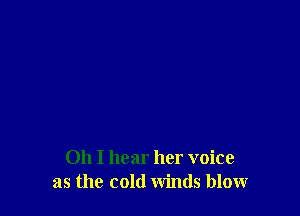 Oh I hear her voice
as the cold winds blow