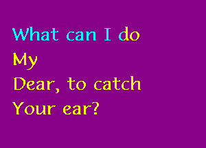 What can I do
My

Dear, to catch
Your ear?