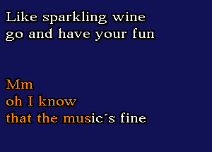 Like Sparkling wine
go and have your fun

Mm
oh I know
that the music's fine