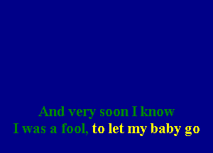 And very soon I know
I was a fool, to let my baby go