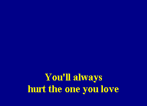 You'll always
hurt the one you love