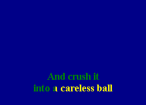 And crush it
into a careless ball