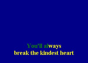 You'll always
break the kindest heart