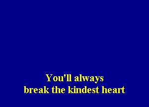 You'll always
break the kindest heart