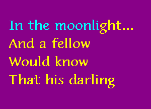 In the moonlight...
And a fellow

Would know
That his darling