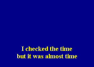 I checked the time
but it was almost time
