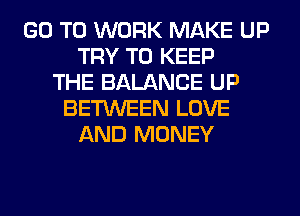 GO TO WORK MAKE UP
TRY TO KEEP
THE BALANCE UP
BETWEEN LOVE
AND MONEY