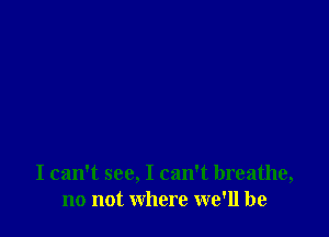 I can't see, I can't breathe,
no not where we'll be