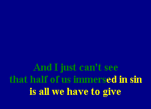 And I just can't see
that half of us ilmnersed in sin
is all we have to give