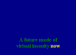 A future made of
virtual insanity now