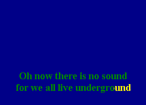 011 now there is no sound
for we all live underground