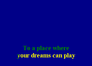 To a place where
your dreams can play