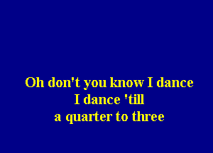 Oh don't you know I dance
I dance 'till
a quarter to three