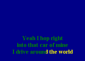 Yeah I hop right
into that car of mine
I drive around the world