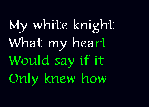 My white knight
What my heart

Would say if it
Only knew how