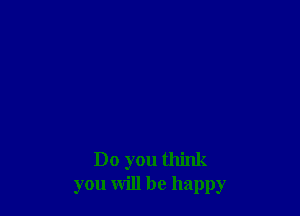 Do you think
you will be happy