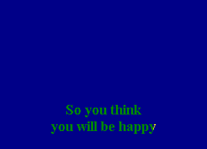 So you think
you will be happy