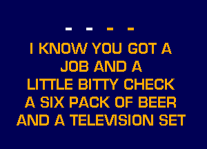 I KNOW YOU GOT A
JOB AND A
LITTLE BITI'Y CHECK
A SIX PACK OF BEER
AND A TELEVISION SET