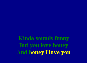 Kinda sounds funny
But you love honey
And honey I love you