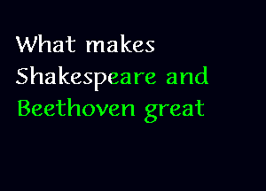 What makes
Shakespeare and

Beethoven great