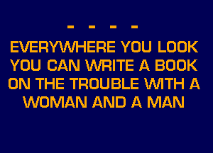 EVERYWHERE YOU LOOK

YOU CAN WRITE A BOOK

ON THE TROUBLE WITH A
WOMAN AND A MAN