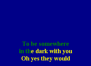 To be somewhere
in the dark with you
Oh yes they would