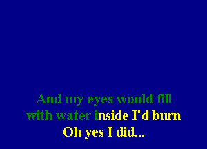 And my eyes would fill
with water inside I'd burn
Oh yes I did...