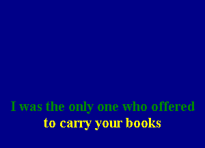 I was the only one who offered
to carry your books