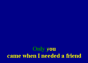 Only you
came when I needed a friend