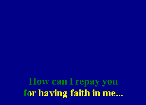 How can I repay you
for having faith in me...