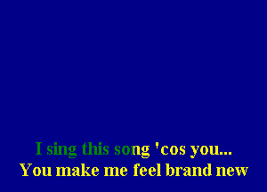 I sing this song 'cos you...
You make me feel brand new