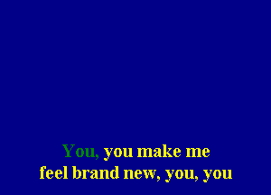 You, you make me
feel brand new, you, you