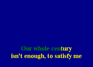 Our whole century
isn't enough, to satisfy me