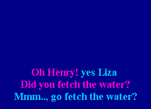 Oh Hem'y! yes Liza
Did you fetch the water?
Mmm.., go fetch the water?
