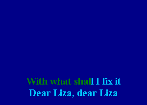 With what shall I fix it
Dear Liza, dear Liza