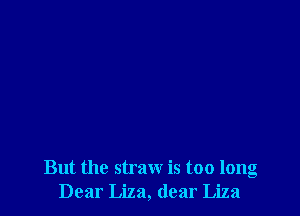 But the straw is too long
Dear Liza, dear Liza
