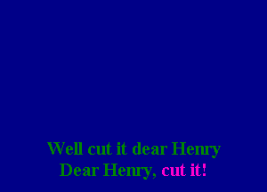 W ell cut it dear Henry
Dear Hem'y, cut it!