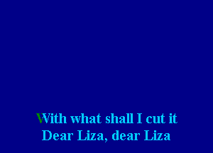 With what shall I cut it
Dear Liza, dear Liza