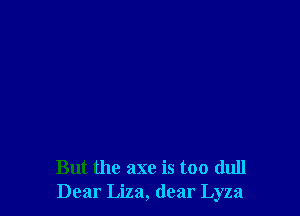 But the axe is too dull
Dear Liza, dear Lyza