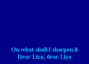 On what shall I sharpen it
Dear Liza, dear Liza