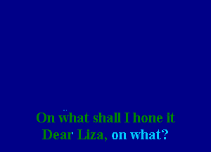 On What shall I hone it
Dear Liza, on what?
