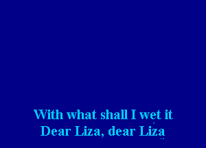 With what shall I wet it
Dear Liza, dear Liza