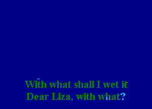 Wi-th what shall I wet it
Dear Liza, with what?