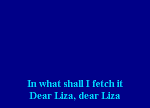 In what shall I fetch it
Dear Liza, dear Liza