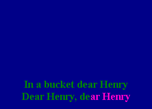 In a bucket dear Henry
Dear Hem'y, dear Hemy