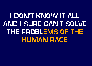 I DON'T KNOW IT ALL
AND I SURE CAN'T SOLVE
THE PROBLEMS OF THE
HUMAN RACE